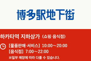 하카타역 지하상가 (쇼핑·음식점) 【물건판매 · 서비스】10:00〜20:00 【음식점】7:00〜22:00 ※일부 매장에 따라 다를 수 있습니다.