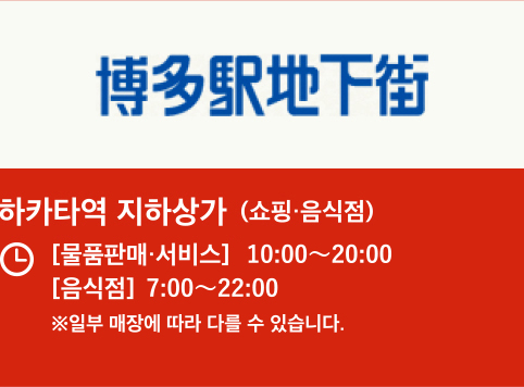 하카타역 지하상가 (쇼핑·음식점) 【물건판매 · 서비스】10:00〜20:00 【음식점】7:00〜22:00 ※일부 매장에 따라 다를 수 있습니다.